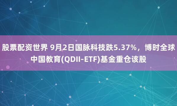 股票配资世界 9月2日国脉科技跌5.37%，博时全球中国教育(QDII-ETF)基金重仓该股