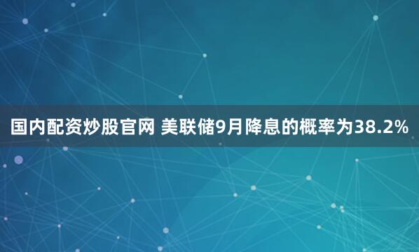 国内配资炒股官网 美联储9月降息的概率为38.2%