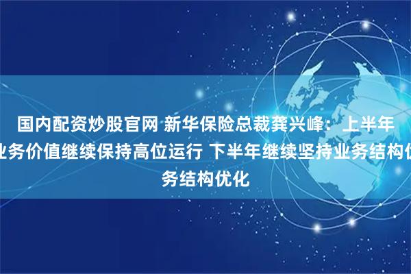 国内配资炒股官网 新华保险总裁龚兴峰：上半年新业务价值继续保持高位运行 下半年继续坚持业务结构优化