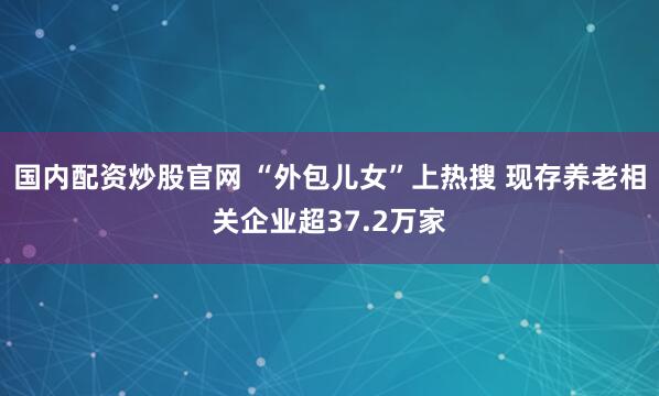 国内配资炒股官网 “外包儿女”上热搜 现存养老相关企业超37.2万家