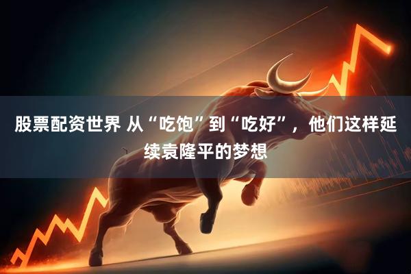 股票配资世界 从“吃饱”到“吃好”，他们这样延续袁隆平的梦想