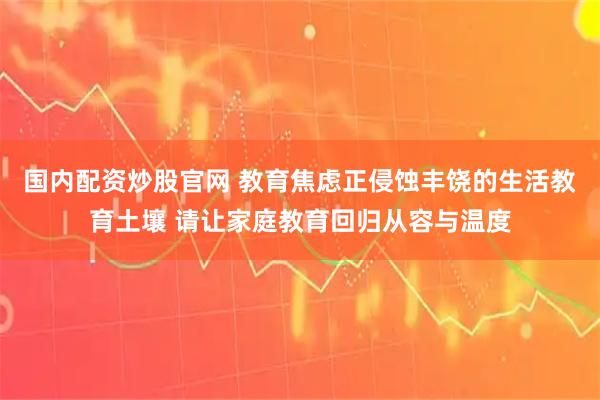 国内配资炒股官网 教育焦虑正侵蚀丰饶的生活教育土壤 请让家庭教育回归从容与温度