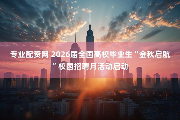 专业配资网 2026届全国高校毕业生“金秋启航”校园招聘月活动启动