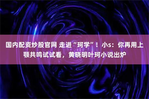 国内配资炒股官网 走进“珂学”！小s：你再用上颚共鸣试试看，黄晓明叶珂小说出炉