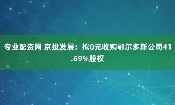 专业配资网 京投发展：拟0元收购鄂尔多斯公司41.69%股权