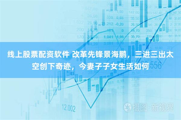 线上股票配资软件 改革先锋景海鹏，三进三出太空创下奇迹，今妻子子女生活如何