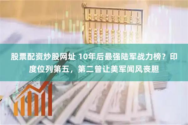 股票配资炒股网址 10年后最强陆军战力榜？印度位列第五，第二曾让美军闻风丧胆