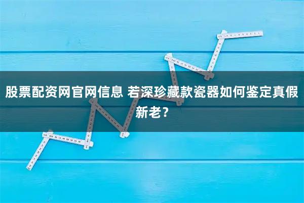 股票配资网官网信息 若深珍藏款瓷器如何鉴定真假新老？