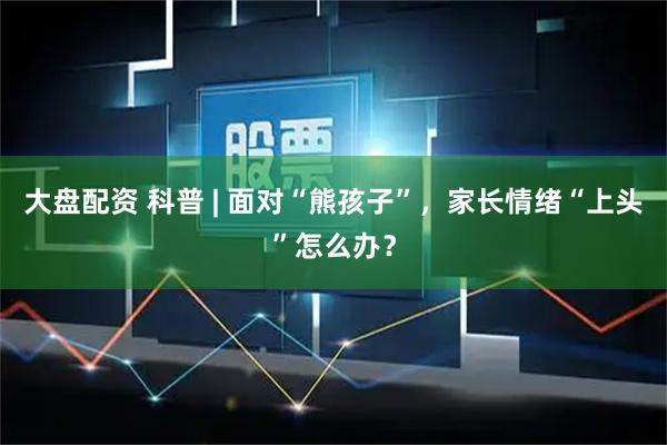 大盘配资 科普 | 面对“熊孩子”，家长情绪“上头”怎么办？