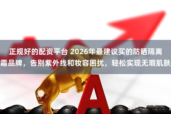 正规好的配资平台 2026年最建议买的防晒隔离霜品牌，告别紫外线和妆容困扰，轻松实现无瑕肌肤