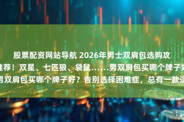 股票配资网站导航 2026年男士双肩包选购攻略，七款高性价比品牌推荐！双星、七匹狼、袋鼠……男双肩包买哪个牌子好？告别选择困难症，总有一款适合你！