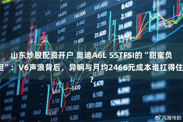 山东炒股配资开户 奥迪A6L 55TFSI的“甜蜜负担”：V6声浪背后，异响与月均2466元成本谁扛得住？