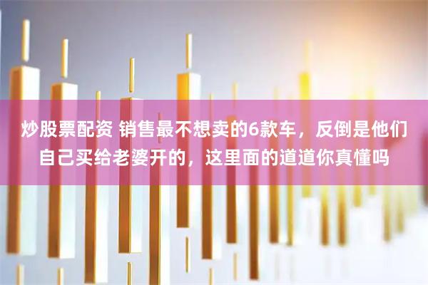 炒股票配资 销售最不想卖的6款车，反倒是他们自己买给老婆开的，这里面的道道你真懂吗