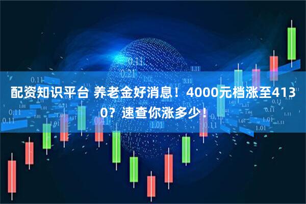 配资知识平台 养老金好消息！4000元档涨至4130？速查你涨多少！