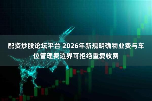 配资炒股论坛平台 2026年新规明确物业费与车位管理费边界可拒绝重复收费