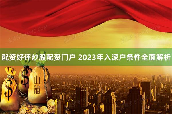 配资好评炒股配资门户 2023年入深户条件全面解析
