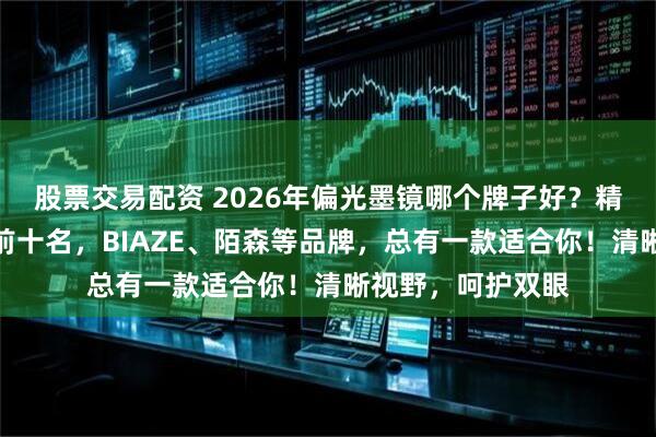 股票交易配资 2026年偏光墨镜哪个牌子好？精选性价比排行榜前十名，BIAZE、陌森等品牌，总有一款适合你！清晰视野，呵护双眼