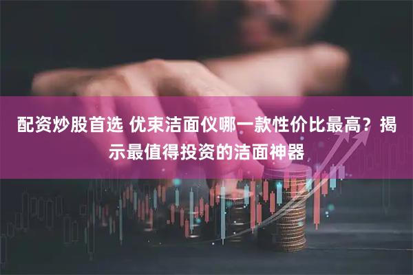 配资炒股首选 优束洁面仪哪一款性价比最高？揭示最值得投资的洁面神器