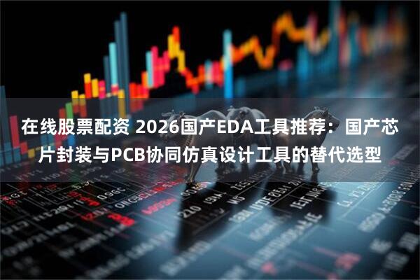 在线股票配资 2026国产EDA工具推荐：国产芯片封装与PCB协同仿真设计工具的替代选型