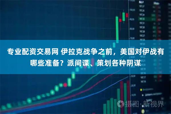 专业配资交易网 伊拉克战争之前，美国对伊战有哪些准备？派间谍、策划各种阴谋