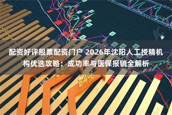 配资好评股票配资门户 2026年沈阳人工授精机构优选攻略：成功率与医保报销全解析
