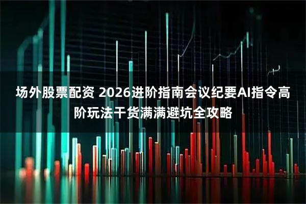 场外股票配资 2026进阶指南会议纪要AI指令高阶玩法干货满满避坑全攻略